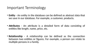 Important Terminology
• Entity - An entity in the database can be defined as abstract data that
we save in our database. For example, a customer, products.
• Attributes - An attribute is a detailed form of data consisting of
entities like length, name, price, etc.
• Relationship - A relationship can be defined as the connection
between two entities or figures. For example, a person can relate to
multiple persons in a family.
 