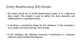 Entity Relationship (ER) Model
• ER model stands for an Entity-Relationship model. It is a high-level
data model. This model is used to define the data elements and
relationship for a specified system.
• It develops a conceptual design for the database. It also develops a
very simple and easy to design view of data.
• In ER modeling, the database structure is portrayed as a diagram
called an entity-relationship diagram.
 
