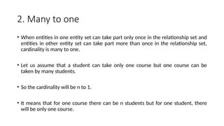2. Many to one
• When entities in one entity set can take part only once in the relationship set and
entities in other entity set can take part more than once in the relationship set,
cardinality is many to one.
• Let us assume that a student can take only one course but one course can be
taken by many students.
• So the cardinality will be n to 1.
• It means that for one course there can be n students but for one student, there
will be only one course.
 