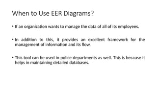 When to Use EER Diagrams?
• If an organization wants to manage the data of all of its employees.
• In addition to this, it provides an excellent framework for the
management of information and its flow.
• This tool can be used in police departments as well. This is because it
helps in maintaining detailed databases.
 