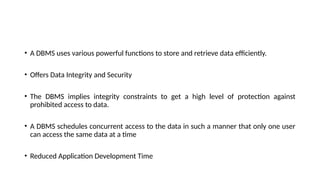 • A DBMS uses various powerful functions to store and retrieve data efficiently.
• Offers Data Integrity and Security
• The DBMS implies integrity constraints to get a high level of protection against
prohibited access to data.
• A DBMS schedules concurrent access to the data in such a manner that only one user
can access the same data at a time
• Reduced Application Development Time
 