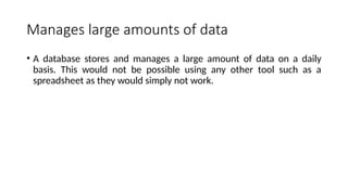 Manages large amounts of data
• A database stores and manages a large amount of data on a daily
basis. This would not be possible using any other tool such as a
spreadsheet as they would simply not work.
 