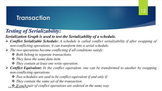 Transaction
Prof. K. Adisesha (Ph. D)
12
Testing of Serializability:
Serialization Graph is used to test the Serializability of a schedule.
➢ Conflict Serializable Schedule: A schedule is called conflict serializability if after swapping of
non-conflicting operations, it can transform into a serial schedule.
➢ The two operations become conflicting if all conditions satisfy:
❖ Both belong to separate transactions.
❖ They have the same data item.
❖ They contain at least one write operation.
➢ Conflict Equivalent: In the conflict equivalent, one can be transformed to another by swapping
non-conflicting operations.
❖ Two schedules are said to be conflict equivalent if and only if:
❖ They contain the same set of the transaction.
❖ If each pair of conflict operations are ordered in the same way.
 