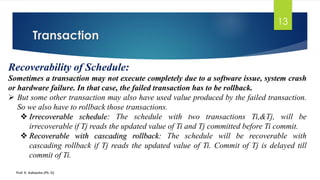 Transaction
Prof. K. Adisesha (Ph. D)
13
Recoverability of Schedule:
Sometimes a transaction may not execute completely due to a software issue, system crash
or hardware failure. In that case, the failed transaction has to be rollback.
➢ But some other transaction may also have used value produced by the failed transaction.
So we also have to rollback those transactions.
❖ Irrecoverable schedule: The schedule with two transactions Ti,&Tj, will be
irrecoverable if Tj reads the updated value of Ti and Tj committed before Ti commit.
❖ Recoverable with cascading rollback: The schedule will be recoverable with
cascading rollback if Tj reads the updated value of Ti. Commit of Tj is delayed till
commit of Ti.
 