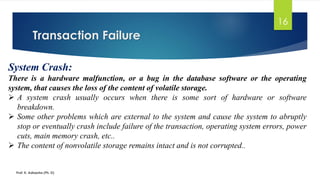Transaction Failure
Prof. K. Adisesha (Ph. D)
16
System Crash:
There is a hardware malfunction, or a bug in the database software or the operating
system, that causes the loss of the content of volatile storage.
➢ A system crash usually occurs when there is some sort of hardware or software
breakdown.
➢ Some other problems which are external to the system and cause the system to abruptly
stop or eventually crash include failure of the transaction, operating system errors, power
cuts, main memory crash, etc..
➢ The content of nonvolatile storage remains intact and is not corrupted..
 