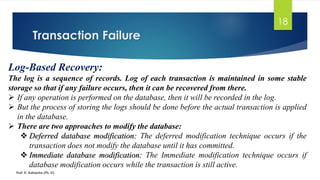 Transaction Failure
Prof. K. Adisesha (Ph. D)
18
Log-Based Recovery:
The log is a sequence of records. Log of each transaction is maintained in some stable
storage so that if any failure occurs, then it can be recovered from there.
➢ If any operation is performed on the database, then it will be recorded in the log.
➢ But the process of storing the logs should be done before the actual transaction is applied
in the database.
➢ There are two approaches to modify the database:
❖ Deferred database modification: The deferred modification technique occurs if the
transaction does not modify the database until it has committed.
❖ Immediate database modification: The Immediate modification technique occurs if
database modification occurs while the transaction is still active.
 