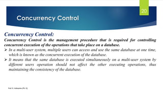 Concurrency Control
Prof. K. Adisesha (Ph. D)
20
Concurrency Control:
Concurrency Control is the management procedure that is required for controlling
concurrent execution of the operations that take place on a database.
➢ In a multi-user system, multiple users can access and use the same database at one time,
which is known as the concurrent execution of the database.
➢ It means that the same database is executed simultaneously on a multi-user system by
different users operation should not affect the other executing operations, thus
maintaining the consistency of the database.
 