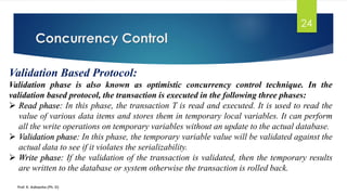 Concurrency Control
Prof. K. Adisesha (Ph. D)
24
Validation Based Protocol:
Validation phase is also known as optimistic concurrency control technique. In the
validation based protocol, the transaction is executed in the following three phases:
➢ Read phase: In this phase, the transaction T is read and executed. It is used to read the
value of various data items and stores them in temporary local variables. It can perform
all the write operations on temporary variables without an update to the actual database.
➢ Validation phase: In this phase, the temporary variable value will be validated against the
actual data to see if it violates the serializability.
➢ Write phase: If the validation of the transaction is validated, then the temporary results
are written to the database or system otherwise the transaction is rolled back.
 
