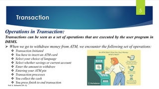 Transaction
Prof. K. Adisesha (Ph. D)
5
Operations in Transaction:
Transactions can be seen as a set of operations that are executed by the user program in
DBMS.
➢ When we go to withdraw money from ATM, we encounter the following set of operations:
❖ Transaction Initiated
❖ You have to insert an ATM card
❖ Select your choice of language
❖ Select whether savings or current account
❖ Enter the amount to withdraw
❖ Entering your ATM pin
❖ Transaction processes
❖ You collect the cash
❖ You press finish to end transaction
 