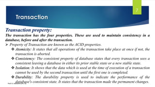 Transaction
Prof. K. Adisesha (Ph. D)
7
Transaction property:
The transaction has the four properties. These are used to maintain consistency in a
database, before and after the transaction.
➢ Property of Transaction are known as the ACID properties.
❖ Atomicity: It states that all operations of the transaction take place at once if not, the
transaction is aborted.
❖ Consistency: The consistent property of database states that every transaction sees a
consistent leaving a database in either its prior stable state or a new stable state.
❖ Isolation: It shows that the data which is used at the time of execution of a transaction
cannot be used by the second transaction until the first one is completed.
❖ Durability: The durability property is used to indicate the performance of the
database's consistent state. It states that the transaction made the permanent changes.
 