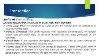 Transaction
Prof. K. Adisesha (Ph. D)
9
States of Transaction:
In a database, the transaction can be in one of the following states -
➢ Active State: When the operations of a transaction are running then the transaction is
said to be active state.
➢ Partially Committed: After all the read and write operations are completed, the changes
which were previously made in the main memory are now made permanent in the
database.
➢ Failed State: If any operation during the transaction fails due to some software or
hardware issues, then it goes to the failed state .
➢ Aborted State: If the transaction fails during its execution, it goes from failed state to
aborted state and because in the previous states all the changes were only made in the
main memory, these uncommitted changes are either deleted or rolled back.
 