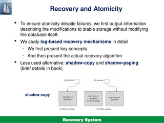 ©Silberschatz, Korth and Sudarshan
19.11
Database System Concepts - 7th
Edition
Recovery and Atomicity
 To ensure atomicity despite failures, we first output information
describing the modifications to stable storage without modifying
the database itself.
 We study log-based recovery mechanisms in detail
• We first present key concepts
• And then present the actual recovery algorithm
 Less used alternative: shadow-copy and shadow-paging
(brief details in book)
shadow-copy
Recovery System
 