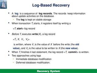 ©Silberschatz, Korth and Sudarshan
19.12
Database System Concepts - 7th
Edition
Log-Based Recovery
 A log is a sequence of log records. The records keep information
about update activities on the database.
• The log is kept on stable storage
 When transaction Ti starts, it registers itself by writing a
<Ti start> log record
 Before Ti executes write(X), a log record
<Ti, X, V1, V2>
is written, where V1 is the value of X before the write (the old
value), and V2 is the value to be written to X (the new value).
 When Ti finishes it last statement, the log record <Ti commit> is written.
 Two approaches using logs
• Immediate database modification
• Deferred database modification.
Recovery System
 