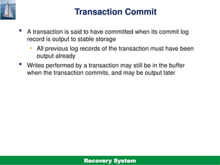 ©Silberschatz, Korth and Sudarshan
19.14
Database System Concepts - 7th
Edition
Transaction Commit
 A transaction is said to have committed when its commit log
record is output to stable storage
• All previous log records of the transaction must have been
output already
 Writes performed by a transaction may still be in the buffer
when the transaction commits, and may be output later
Recovery System
 