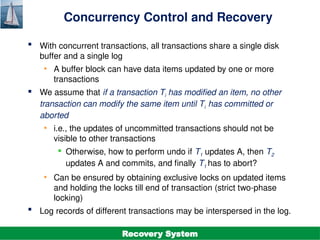 ©Silberschatz, Korth and Sudarshan
19.16
Database System Concepts - 7th
Edition
Concurrency Control and Recovery
 With concurrent transactions, all transactions share a single disk
buffer and a single log
• A buffer block can have data items updated by one or more
transactions
 We assume that if a transaction Ti has modified an item, no other
transaction can modify the same item until Ti has committed or
aborted
• i.e., the updates of uncommitted transactions should not be
visible to other transactions
 Otherwise, how to perform undo if T1 updates A, then T2
updates A and commits, and finally T1 has to abort?
• Can be ensured by obtaining exclusive locks on updated items
and holding the locks till end of transaction (strict two-phase
locking)
 Log records of different transactions may be interspersed in the log.
Recovery System
 