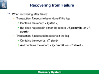 ©Silberschatz, Korth and Sudarshan
19.18
Database System Concepts - 7th
Edition
Recovering from Failure
 When recovering after failure:
• Transaction Ti needs to be undone if the log
 Contains the record <Ti start>,
 But does not contain either the record <Ti commit> or <Ti
abort>.
• Transaction Ti needs to be redone if the log
 Contains the records <Ti start>
 And contains the record <Ti commit> or <Ti abort>
Recovery System
 
