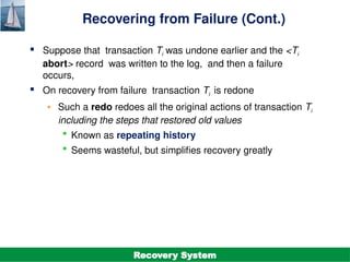 ©Silberschatz, Korth and Sudarshan
19.19
Database System Concepts - 7th
Edition
Recovering from Failure (Cont.)
 Suppose that transaction Ti was undone earlier and the <Ti
abort> record was written to the log, and then a failure
occurs,
 On recovery from failure transaction Ti is redone
• Such a redo redoes all the original actions of transaction Ti
including the steps that restored old values
 Known as repeating history
 Seems wasteful, but simplifies recovery greatly
Recovery System
 