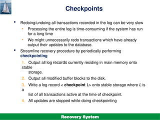 ©Silberschatz, Korth and Sudarshan
19.21
Database System Concepts - 7th
Edition
Checkpoints
 Redoing/undoing all transactions recorded in the log can be very slow
• Processing the entire log is time-consuming if the system has run
for a long time
• We might unnecessarily redo transactions which have already
output their updates to the database.
 Streamline recovery procedure by periodically performing
checkpointing
1. Output all log records currently residing in main memory onto
stable
storage.
2. Output all modified buffer blocks to the disk.
3. Write a log record < checkpoint L> onto stable storage where L is
a
list of all transactions active at the time of checkpoint.
4. All updates are stopped while doing checkpointing
Recovery System
 