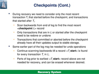 ©Silberschatz, Korth and Sudarshan
19.22
Database System Concepts - 7th
Edition
Checkpoints (Cont.)
 During recovery we need to consider only the most recent
transaction Ti that started before the checkpoint, and transactions
that started after Ti.
• Scan backwards from end of log to find the most recent
<checkpoint L> record
• Only transactions that are in L or started after the checkpoint
need to be redone or undone
• Transactions that committed or aborted before the checkpoint
already have all their updates output to stable storage.
 Some earlier part of the log may be needed for undo operations
• Continue scanning backwards till a record <Ti start> is found
for every transaction Ti in L.
• Parts of log prior to earliest <Ti start> record above are not
needed for recovery, and can be erased whenever desired.
Recovery System
 