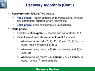 ©Silberschatz, Korth and Sudarshan
19.26
Database System Concepts - 7th
Edition
Recovery Algorithm (Cont.)
 Recovery from failure: Two phases
• Redo phase: replay updates of all transactions, whether
they committed, aborted, or are incomplete
• Undo phase: undo all incomplete transactions
 Redo phase:
1. Find last <checkpoint L> record, and set undo-list to L.
2. Scan forward from above <checkpoint L> record
1. Whenever a record <Ti, Xj, V1, V2> or <Ti, Xj, V2> is
found, redo it by writing V2 to Xj
2. Whenever a log record <Ti start> is found, add Ti to
undo-list
3. Whenever a log record <Ti commit> or <Ti abort> is
found, remove Ti from undo-list
Recovery System
 