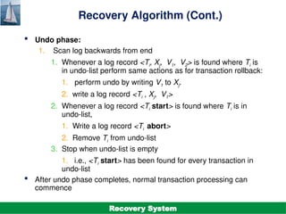 ©Silberschatz, Korth and Sudarshan
19.27
Database System Concepts - 7th
Edition
Recovery Algorithm (Cont.)
 Undo phase:
1. Scan log backwards from end
1. Whenever a log record <Ti, Xj, V1, V2> is found where Ti is
in undo-list perform same actions as for transaction rollback:
1. perform undo by writing V1 to Xj.
2. write a log record <Ti , Xj, V1>
2. Whenever a log record <Ti start> is found where Ti is in
undo-list,
1. Write a log record <Ti abort>
2. Remove Ti from undo-list
3. Stop when undo-list is empty
1. i.e., <Ti start> has been found for every transaction in
undo-list
 After undo phase completes, normal transaction processing can
commence
Recovery System
 