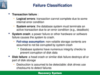 ©Silberschatz, Korth and Sudarshan
19.3
Database System Concepts - 7th
Edition
Failure Classification
 Transaction failure :
• Logical errors: transaction cannot complete due to some
internal error condition
• System errors: the database system must terminate an
active transaction due to an error condition (e.g., deadlock)
 System crash: a power failure or other hardware or software
failure causes the system to crash.
• Fail-stop assumption: non-volatile storage contents are
assumed to not be corrupted by system crash
 Database systems have numerous integrity checks to
prevent corruption of disk data
 Disk failure: a head crash or similar disk failure destroys all or
part of disk storage
• Destruction is assumed to be detectable: disk drives use
checksums to detect failures
Recovery System
 