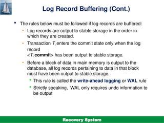 ©Silberschatz, Korth and Sudarshan
19.30
Database System Concepts - 7th
Edition
Log Record Buffering (Cont.)
 The rules below must be followed if log records are buffered:
• Log records are output to stable storage in the order in
which they are created.
• Transaction Ti enters the commit state only when the log
record
<Ti commit> has been output to stable storage.
• Before a block of data in main memory is output to the
database, all log records pertaining to data in that block
must have been output to stable storage.
 This rule is called the write-ahead logging or WAL rule
 Strictly speaking, WAL only requires undo information to
be output
Recovery System
 