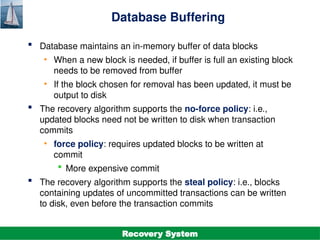 ©Silberschatz, Korth and Sudarshan
19.31
Database System Concepts - 7th
Edition
Database Buffering
 Database maintains an in-memory buffer of data blocks
• When a new block is needed, if buffer is full an existing block
needs to be removed from buffer
• If the block chosen for removal has been updated, it must be
output to disk
 The recovery algorithm supports the no-force policy: i.e.,
updated blocks need not be written to disk when transaction
commits
• force policy: requires updated blocks to be written at
commit
 More expensive commit
 The recovery algorithm supports the steal policy: i.e., blocks
containing updates of uncommitted transactions can be written
to disk, even before the transaction commits
Recovery System
 