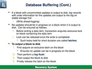 ©Silberschatz, Korth and Sudarshan
19.32
Database System Concepts - 7th
Edition
Database Buffering (Cont.)
 If a block with uncommitted updates is output to disk, log records
with undo information for the updates are output to the log on
stable storage first
• (Write ahead logging)
 No updates should be in progress on a block when it is output to
disk. Can be ensured as follows.
• Before writing a data item, transaction acquires exclusive lock
on block containing the data item
• Lock can be released once the write is completed.
 Such locks held for short duration are called latches.
 To output a block to disk
1. First acquire an exclusive latch on the block
 Ensures no update can be in progress on the block
2. Then perform a log flush
3. Then output the block to disk
4. Finally release the latch on the block
Recovery System
 