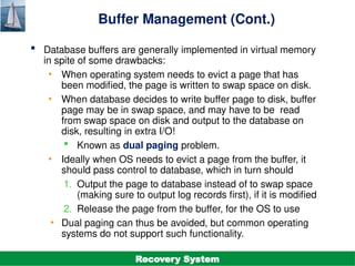 ©Silberschatz, Korth and Sudarshan
19.34
Database System Concepts - 7th
Edition
Buffer Management (Cont.)
 Database buffers are generally implemented in virtual memory
in spite of some drawbacks:
• When operating system needs to evict a page that has
been modified, the page is written to swap space on disk.
• When database decides to write buffer page to disk, buffer
page may be in swap space, and may have to be read
from swap space on disk and output to the database on
disk, resulting in extra I/O!
 Known as dual paging problem.
• Ideally when OS needs to evict a page from the buffer, it
should pass control to database, which in turn should
1. Output the page to database instead of to swap space
(making sure to output log records first), if it is modified
2. Release the page from the buffer, for the OS to use
• Dual paging can thus be avoided, but common operating
systems do not support such functionality.
Recovery System
 