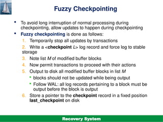 ©Silberschatz, Korth and Sudarshan
19.35
Database System Concepts - 7th
Edition
Fuzzy Checkpointing
 To avoid long interruption of normal processing during
checkpointing, allow updates to happen during checkpointing
 Fuzzy checkpointing is done as follows:
1. Temporarily stop all updates by transactions
2. Write a <checkpoint L> log record and force log to stable
storage
3. Note list M of modified buffer blocks
4. Now permit transactions to proceed with their actions
5. Output to disk all modified buffer blocks in list M
 blocks should not be updated while being output
 Follow WAL: all log records pertaining to a block must be
output before the block is output
6. Store a pointer to the checkpoint record in a fixed position
last_checkpoint on disk
Recovery System
 