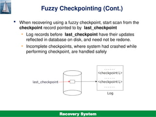 ©Silberschatz, Korth and Sudarshan
19.36
Database System Concepts - 7th
Edition
Fuzzy Checkpointing (Cont.)
 When recovering using a fuzzy checkpoint, start scan from the
checkpoint record pointed to by last_checkpoint
• Log records before last_checkpoint have their updates
reflected in database on disk, and need not be redone.
• Incomplete checkpoints, where system had crashed while
performing checkpoint, are handled safely
Recovery System
 
