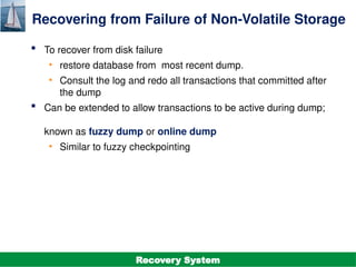 ©Silberschatz, Korth and Sudarshan
19.38
Database System Concepts - 7th
Edition
Recovering from Failure of Non-Volatile Storage
 To recover from disk failure
• restore database from most recent dump.
• Consult the log and redo all transactions that committed after
the dump
 Can be extended to allow transactions to be active during dump;
known as fuzzy dump or online dump
• Similar to fuzzy checkpointing
Recovery System
 