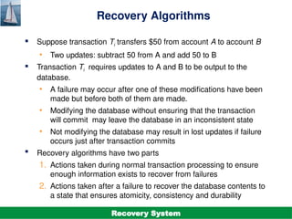 ©Silberschatz, Korth and Sudarshan
19.4
Database System Concepts - 7th
Edition
Recovery Algorithms
 Suppose transaction Ti transfers $50 from account A to account B
• Two updates: subtract 50 from A and add 50 to B
 Transaction Ti requires updates to A and B to be output to the
database.
• A failure may occur after one of these modifications have been
made but before both of them are made.
• Modifying the database without ensuring that the transaction
will commit may leave the database in an inconsistent state
• Not modifying the database may result in lost updates if failure
occurs just after transaction commits
 Recovery algorithms have two parts
1. Actions taken during normal transaction processing to ensure
enough information exists to recover from failures
2. Actions taken after a failure to recover the database contents to
a state that ensures atomicity, consistency and durability
Recovery System
 