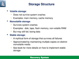 ©Silberschatz, Korth and Sudarshan
19.5
Database System Concepts - 7th
Edition
Storage Structure
 Volatile storage:
• Does not survive system crashes
• Examples: main memory, cache memory
 Nonvolatile storage:
• Survives system crashes
• Examples: disk, tape, flash memory, non-volatile RAM
• But may still fail, losing data
 Stable storage:
• A mythical form of storage that survives all failures
• Approximated by maintaining multiple copies on distinct
nonvolatile media
• See book for more details on how to implement stable
storage
Recovery System
 