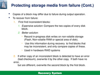 ©Silberschatz, Korth and Sudarshan
19.7
Database System Concepts - 7th
Edition
Protecting storage media from failure (Cont.)
 Copies of a block may differ due to failure during output operation.
 To recover from failure:
1. First find inconsistent blocks:
1. Expensive solution: Compare the two copies of every disk
block.
2. Better solution:
• Record in-progress disk writes on non-volatile storage
(Flash, Non-volatile RAM or special area of disk).
• Use this information during recovery to find blocks that
may be inconsistent, and only compare copies of these.
• Used in hardware RAID systems
2. If either copy of an inconsistent block is detected to have an error
(bad checksum), overwrite it by the other copy. If both have no
error,
but are different, overwrite the second block by the first block.
Recovery System
 