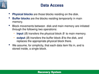 ©Silberschatz, Korth and Sudarshan
19.8
Database System Concepts - 7th
Edition
Data Access
 Physical blocks are those blocks residing on the disk.
 Buffer blocks are the blocks residing temporarily in main
memory.
 Block movements between disk and main memory are initiated
through the following two operations:
• input (B) transfers the physical block B to main memory.
• output (B) transfers the buffer block B to the disk, and
replaces the appropriate physical block there.
 We assume, for simplicity, that each data item fits in, and is
stored inside, a single block.
Recovery System
 