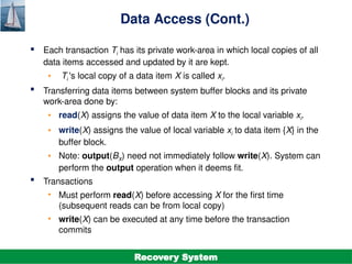 ©Silberschatz, Korth and Sudarshan
19.9
Database System Concepts - 7th
Edition
Data Access (Cont.)
 Each transaction Ti has its private work-area in which local copies of all
data items accessed and updated by it are kept.
• Ti 's local copy of a data item X is called xi.
 Transferring data items between system buffer blocks and its private
work-area done by:
• read(X) assigns the value of data item X to the local variable xi.
• write(X) assigns the value of local variable xi to data item {X} in the
buffer block.
• Note: output(BX) need not immediately follow write(X). System can
perform the output operation when it deems fit.
 Transactions
• Must perform read(X) before accessing X for the first time
(subsequent reads can be from local copy)
• write(X) can be executed at any time before the transaction
commits
Recovery System
 