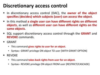Discretionary access control
 In discretionary access control (DAC), the owner of the object
specifies (decides) which subjects (user) can access the object.
 In this method a single user can have different rights on different
objects, as well as different user can have different rights on the
same objects.
 SQL support discretionary access control through the GRANT and
REVOKE commands.
 GRANT
• This command gives rights to user for an object.
• Syntax:- GRANT privilege ON object TO user [WITH GRANT OPTION]
 REVOKE
• This command takes back rights from user for an object.
• Syntax:- REVOKE privilege ON object FROM user {RESTRICT/CASCADE}
 