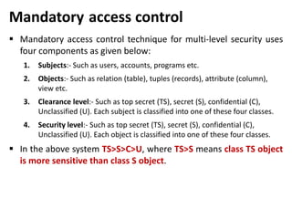 Mandatory access control
 Mandatory access control technique for multi-level security uses
four components as given below:
1. Subjects:- Such as users, accounts, programs etc.
2. Objects:- Such as relation (table), tuples (records), attribute (column),
view etc.
3. Clearance level:- Such as top secret (TS), secret (S), confidential (C),
Unclassified (U). Each subject is classified into one of these four classes.
4. Security level:- Such as top secret (TS), secret (S), confidential (C),
Unclassified (U). Each object is classified into one of these four classes.
 In the above system TS>S>C>U, where TS>S means class TS object
is more sensitive than class S object.
 