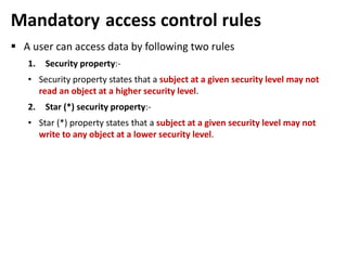 Mandatory access control rules
 A user can access data by following two rules
1. Security property:-
• Security property states that a subject at a given security level may not
read an object at a higher security level.
2. Star (*) security property:-
• Star (*) property states that a subject at a given security level may not
write to any object at a lower security level.
 