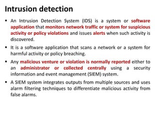 Intrusion detection
 An Intrusion Detection System (IDS) is a system or software
application that monitors network traffic or system for suspicious
activity or policy violations and issues alerts when such activity is
discovered.
 It is a software application that scans a network or a system for
harmful activity or policy breaching.
 Any malicious venture or violation is normally reported either to
an administrator or collected centrally using a security
information and event management (SIEM) system.
 A SIEM system integrates outputs from multiple sources and uses
alarm filtering techniques to differentiate malicious activity from
false alarms.
 