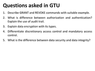 Questions asked in GTU
1. Describe GRANT and REVOKE commands with suitable example.
2. What is difference between authorization and authentication?
Explain the use of audit trail.
3. Explain data encryption with its types.
4. Differentiate discretionary access control and mandatory access
control.
5. What is the difference between data security and data integrity?
 