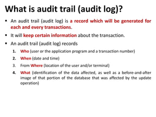 What is audit trail (audit log)?
 An audit trail (audit log) is a record which will be generated for
each and every transactions.
 It will keep certain information about the transaction.
 An audit trail (audit log) records
1. Who (user or the application program and a transaction number)
2. When (date and time)
3. From Where (location of the user and/or terminal)
4. What (identification of the data affected, as well as a before-and-after
image of that portion of the database that was affected by the update
operation)
 
