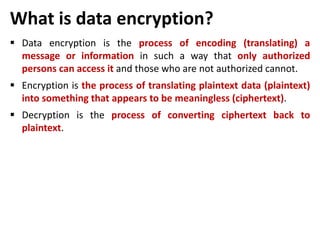 What is data encryption?
 Data encryption is the process of encoding (translating) a
message or information in such a way that only authorized
persons can access it and those who are not authorized cannot.
 Encryption is the process of translating plaintext data (plaintext)
into something that appears to be meaningless (ciphertext).
 Decryption is the process of converting ciphertext back to
plaintext.
 