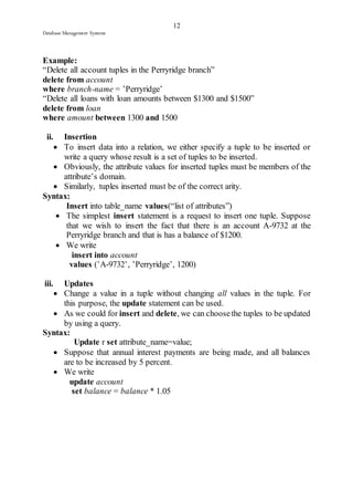 12 
Database Management Systems 
Example: 
“Delete all account tuples in the Perryridge branch” 
delete from account 
where branch-name = ’Perryridge’ 
“Delete all loans with loan amounts between $1300 and $1500” 
delete from loan 
where amount between 1300 and 1500 
ii. Insertion 
 To insert data into a relation, we either specify a tuple to be inserted or 
write a query whose result is a set of tuples to be inserted. 
 Obviously, the attribute values for inserted tuples must be members of the 
attribute’s domain. 
 Similarly, tuples inserted must be of the correct arity. 
Syntax: 
Insert into table_name values(“list of attributes”) 
 The simplest insert statement is a request to insert one tuple. Suppose 
that we wish to insert the fact that there is an account A-9732 at the 
Perryridge branch and that is has a balance of $1200. 
 We write 
insert into account 
values (’A-9732’, ’Perryridge’, 1200) 
iii. Updates 
 Change a value in a tuple without changing all values in the tuple. For 
this purpose, the update statement can be used. 
 As we could for insert and delete, we can choose the tuples to be updated 
by using a query. 
Syntax: 
Update r set attribute_name=value; 
 Suppose that annual interest payments are being made, and all balances 
are to be increased by 5 percent. 
 We write 
update account 
set balance = balance * 1.05 
 