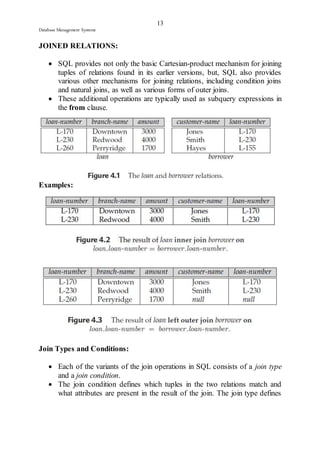 13 
Database Management Systems 
JOINED RELATIONS: 
 SQL provides not only the basic Cartesian-product mechanism for joining 
tuples of relations found in its earlier versions, but, SQL also provides 
various other mechanisms for joining relations, including condition joins 
and natural joins, as well as various forms of outer joins. 
 These additional operations are typically used as subquery expressions in 
the from clause. 
Examples: 
Join Types and Conditions: 
 Each of the variants of the join operations in SQL consists of a join type 
and a join condition. 
 The join condition defines which tuples in the two relations match and 
what attributes are present in the result of the join. The join type defines 
 
