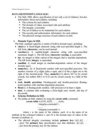15 
Database Management Systems 
DATA DEFINITION LANGUAGE: 
 The SQL DDL allows specification of not only a set of relations, but also 
information about each relation, including 
 The schema for each relation 
 The domain of values associated with each attribute 
 The integrity constraints 
 The set of indices to be maintained for each relation 
 The security and authorization information for each relation 
 The physical storage structure of each relation on disk 
i. Domain Types in SQL 
The SQL standard supports a variety of built-in domain types, including: 
 char(n): A fixed-length character string with user-specified length n. The 
full form, character, can be used instead. 
 varchar(n): A variable-length character string with user-specified 
maximum length n. The full form, character varying, is equivalent. 
 int: An integer (a finite subset of the integers that is machine dependent). 
The full form, integer, is equivalent. 
 smallint: A small integer (a machine-dependent subset of the integer 
domain type). 
 numeric(p, d): A fixed-point number with user-specified precision. The 
number consists of p digits (plus a sign), and d of the p digits are to the 
right of the decimal point. Thus, numeric(3,1) allows 44.5 to be stored 
exactly, but neither 444.5 or 0.32 can be stored exactly in a field of this 
type. 
 real, double precision: Floating-point and double-precision floating-point 
numbers with machine-dependent precision. 
 float(n): A floating-point number, with precision of at least n digits. 
 date: A calendar date containing a (four-digit) year, month, and day of 
the month. 
ii. Schema Definition in SQL 
 We define an SQL relation by using the create table command: 
create table r(A1D1,A2D2, . . . , AnDn, 
<integrity-constraint1>, 
……, 
<integrity-constraintk>) 
where r is the name of the relation, each Ai is the name of an 
attribute in the schemaof relation r, and Di is the domain type of values in the 
domain of attribute Ai. 
 The allowed integrity constraints include primary key (Aj1,Aj2, . . 
.,Ajm): The primary key specification says that attributes Aj1,Aj2, . . 
.,Ajm form the primary key for the relation. 
 