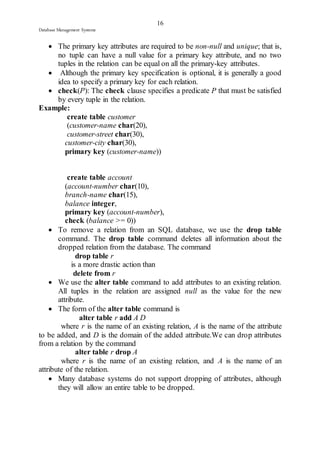 16 
Database Management Systems 
 The primary key attributes are required to be non-null and unique; that is, 
no tuple can have a null value for a primary key attribute, and no two 
tuples in the relation can be equal on all the primary-key attributes. 
 Although the primary key specification is optional, it is generally a good 
idea to specify a primary key for each relation. 
 check(P): The check clause specifies a predicate P that must be satisfied 
by every tuple in the relation. 
Example: 
create table customer 
(customer-name char(20), 
customer-street char(30), 
customer-city char(30), 
primary key (customer-name)) 
create table account 
(account-number char(10), 
branch-name char(15), 
balance integer, 
primary key (account-number), 
check (balance >= 0)) 
 To remove a relation from an SQL database, we use the drop table 
command. The drop table command deletes all information about the 
dropped relation from the database. The command 
drop table r 
is a more drastic action than 
delete from r 
 We use the alter table command to add attributes to an existing relation. 
All tuples in the relation are assigned null as the value for the new 
attribute. 
 The form of the alter table command is 
alter table r add A D 
where r is the name of an existing relation, A is the name of the attribute 
to be added, and D is the domain of the added attribute.We can drop attributes 
from a relation by the command 
alter table r drop A 
where r is the name of an existing relation, and A is the name of an 
attribute of the relation. 
 Many database systems do not support dropping of attributes, although 
they will allow an entire table to be dropped. 
 