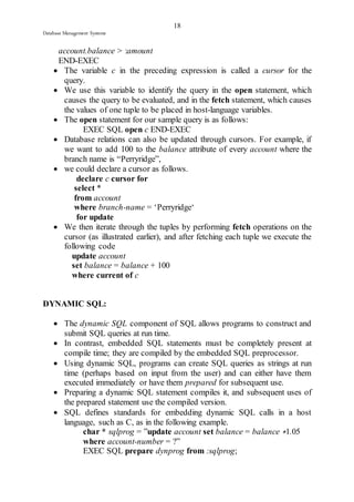18 
Database Management Systems 
account.balance > :amount 
END-EXEC 
 The variable c in the preceding expression is called a cursor for the 
query. 
 We use this variable to identify the query in the open statement, which 
causes the query to be evaluated, and in the fetch statement, which causes 
the values of one tuple to be placed in host-language variables. 
 The open statement for our sample query is as follows: 
EXEC SQL open c END-EXEC 
 Database relations can also be updated through cursors. For example, if 
we want to add 100 to the balance attribute of every account where the 
branch name is “Perryridge”, 
 we could declare a cursor as follows. 
declare c cursor for 
select * 
from account 
where branch-name = ‘Perryridge‘ 
for update 
 We then iterate through the tuples by performing fetch operations on the 
cursor (as illustrated earlier), and after fetching each tuple we execute the 
following code 
update account 
set balance = balance + 100 
where current of c 
DYNAMIC SQL: 
 The dynamic SQL component of SQL allows programs to construct and 
submit SQL queries at run time. 
 In contrast, embedded SQL statements must be completely present at 
compile time; they are compiled by the embedded SQL preprocessor. 
 Using dynamic SQL, programs can create SQL queries as strings at run 
time (perhaps based on input from the user) and can either have them 
executed immediately or have them prepared for subsequent use. 
 Preparing a dynamic SQL statement compiles it, and subsequent uses of 
the prepared statement use the compiled version. 
 SQL defines standards for embedding dynamic SQL calls in a host 
language, such as C, as in the following example. 
char * sqlprog = ”update account set balance = balance ∗1.05 
where account-number = ?” 
EXEC SQL prepare dynprog from :sqlprog; 
 